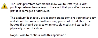 Warning: "The Backup/Restore commands allow you to restore your QDS public-private exchange keys in the event that your Windows user profile is damaged or destroyed. The backup file that you are about to create contains your private key and should be protected with a strong password. In addition, the backup file should be saved on removable media and stored in a physically secure location. Do you wish to continue with this operation?" 
